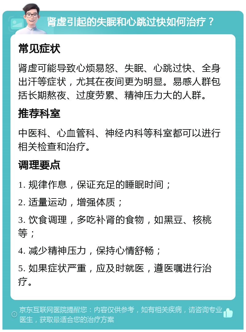 肾虚引起的失眠和心跳过快如何治疗？ 常见症状 肾虚可能导致心烦易怒、失眠、心跳过快、全身出汗等症状，尤其在夜间更为明显。易感人群包括长期熬夜、过度劳累、精神压力大的人群。 推荐科室 中医科、心血管科、神经内科等科室都可以进行相关检查和治疗。 调理要点 1. 规律作息，保证充足的睡眠时间； 2. 适量运动，增强体质； 3. 饮食调理，多吃补肾的食物，如黑豆、核桃等； 4. 减少精神压力，保持心情舒畅； 5. 如果症状严重，应及时就医，遵医嘱进行治疗。