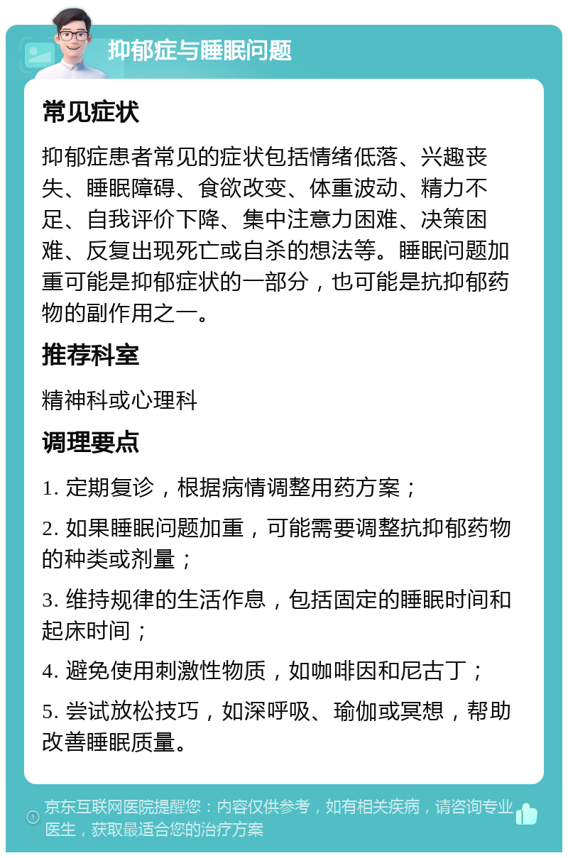 抑郁症与睡眠问题 常见症状 抑郁症患者常见的症状包括情绪低落、兴趣丧失、睡眠障碍、食欲改变、体重波动、精力不足、自我评价下降、集中注意力困难、决策困难、反复出现死亡或自杀的想法等。睡眠问题加重可能是抑郁症状的一部分，也可能是抗抑郁药物的副作用之一。 推荐科室 精神科或心理科 调理要点 1. 定期复诊，根据病情调整用药方案； 2. 如果睡眠问题加重，可能需要调整抗抑郁药物的种类或剂量； 3. 维持规律的生活作息，包括固定的睡眠时间和起床时间； 4. 避免使用刺激性物质，如咖啡因和尼古丁； 5. 尝试放松技巧，如深呼吸、瑜伽或冥想，帮助改善睡眠质量。