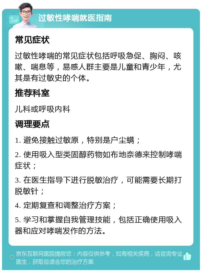 过敏性哮喘就医指南 常见症状 过敏性哮喘的常见症状包括呼吸急促、胸闷、咳嗽、喘息等，易感人群主要是儿童和青少年，尤其是有过敏史的个体。 推荐科室 儿科或呼吸内科 调理要点 1. 避免接触过敏原，特别是户尘螨； 2. 使用吸入型类固醇药物如布地奈德来控制哮喘症状； 3. 在医生指导下进行脱敏治疗，可能需要长期打脱敏针； 4. 定期复查和调整治疗方案； 5. 学习和掌握自我管理技能，包括正确使用吸入器和应对哮喘发作的方法。