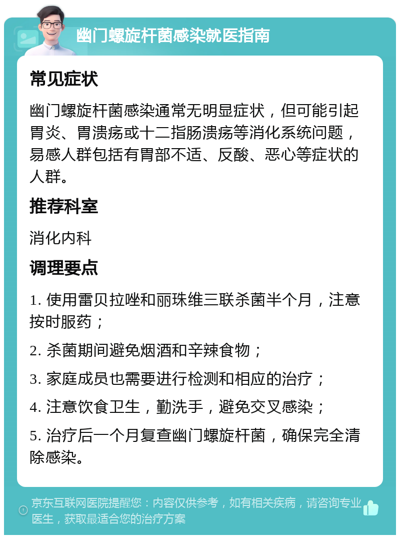 幽门螺旋杆菌感染就医指南 常见症状 幽门螺旋杆菌感染通常无明显症状，但可能引起胃炎、胃溃疡或十二指肠溃疡等消化系统问题，易感人群包括有胃部不适、反酸、恶心等症状的人群。 推荐科室 消化内科 调理要点 1. 使用雷贝拉唑和丽珠维三联杀菌半个月，注意按时服药； 2. 杀菌期间避免烟酒和辛辣食物； 3. 家庭成员也需要进行检测和相应的治疗； 4. 注意饮食卫生，勤洗手，避免交叉感染； 5. 治疗后一个月复查幽门螺旋杆菌，确保完全清除感染。