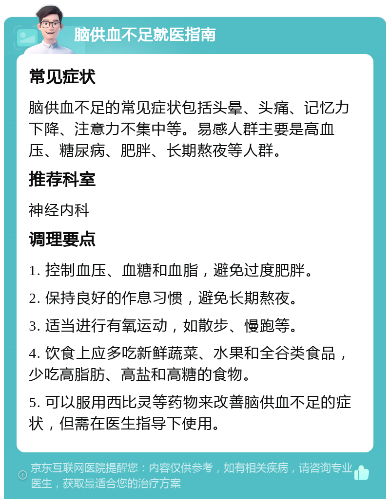 脑供血不足就医指南 常见症状 脑供血不足的常见症状包括头晕、头痛、记忆力下降、注意力不集中等。易感人群主要是高血压、糖尿病、肥胖、长期熬夜等人群。 推荐科室 神经内科 调理要点 1. 控制血压、血糖和血脂，避免过度肥胖。 2. 保持良好的作息习惯，避免长期熬夜。 3. 适当进行有氧运动，如散步、慢跑等。 4. 饮食上应多吃新鲜蔬菜、水果和全谷类食品，少吃高脂肪、高盐和高糖的食物。 5. 可以服用西比灵等药物来改善脑供血不足的症状，但需在医生指导下使用。