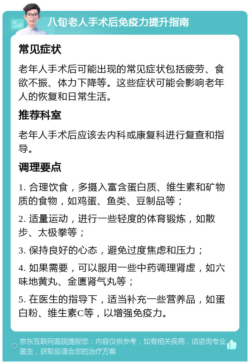 八旬老人手术后免疫力提升指南 常见症状 老年人手术后可能出现的常见症状包括疲劳、食欲不振、体力下降等。这些症状可能会影响老年人的恢复和日常生活。 推荐科室 老年人手术后应该去内科或康复科进行复查和指导。 调理要点 1. 合理饮食，多摄入富含蛋白质、维生素和矿物质的食物，如鸡蛋、鱼类、豆制品等； 2. 适量运动，进行一些轻度的体育锻炼，如散步、太极拳等； 3. 保持良好的心态，避免过度焦虑和压力； 4. 如果需要，可以服用一些中药调理肾虚，如六味地黄丸、金匮肾气丸等； 5. 在医生的指导下，适当补充一些营养品，如蛋白粉、维生素C等，以增强免疫力。