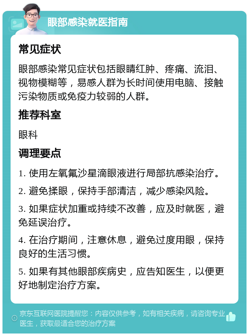 眼部感染就医指南 常见症状 眼部感染常见症状包括眼睛红肿、疼痛、流泪、视物模糊等，易感人群为长时间使用电脑、接触污染物质或免疫力较弱的人群。 推荐科室 眼科 调理要点 1. 使用左氧氟沙星滴眼液进行局部抗感染治疗。 2. 避免揉眼，保持手部清洁，减少感染风险。 3. 如果症状加重或持续不改善，应及时就医，避免延误治疗。 4. 在治疗期间，注意休息，避免过度用眼，保持良好的生活习惯。 5. 如果有其他眼部疾病史，应告知医生，以便更好地制定治疗方案。