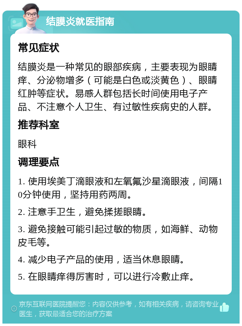 结膜炎就医指南 常见症状 结膜炎是一种常见的眼部疾病，主要表现为眼睛痒、分泌物增多（可能是白色或淡黄色）、眼睛红肿等症状。易感人群包括长时间使用电子产品、不注意个人卫生、有过敏性疾病史的人群。 推荐科室 眼科 调理要点 1. 使用埃美丁滴眼液和左氧氟沙星滴眼液，间隔10分钟使用，坚持用药两周。 2. 注意手卫生，避免揉搓眼睛。 3. 避免接触可能引起过敏的物质，如海鲜、动物皮毛等。 4. 减少电子产品的使用，适当休息眼睛。 5. 在眼睛痒得厉害时，可以进行冷敷止痒。