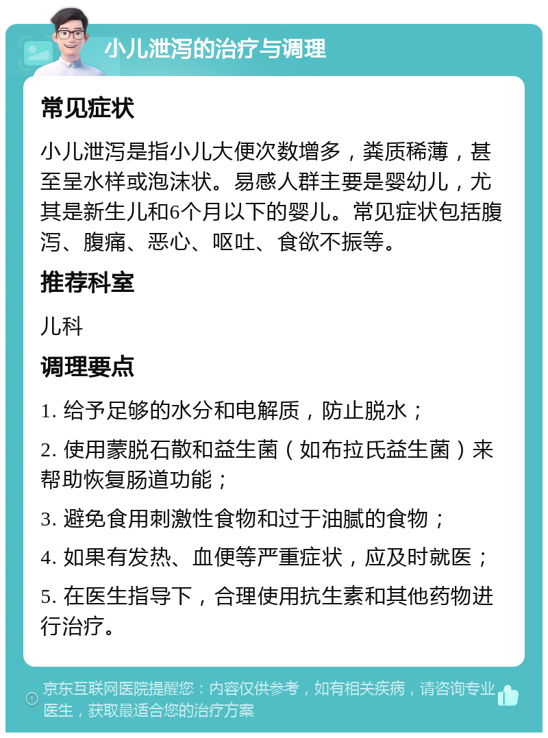 小儿泄泻的治疗与调理 常见症状 小儿泄泻是指小儿大便次数增多，粪质稀薄，甚至呈水样或泡沫状。易感人群主要是婴幼儿，尤其是新生儿和6个月以下的婴儿。常见症状包括腹泻、腹痛、恶心、呕吐、食欲不振等。 推荐科室 儿科 调理要点 1. 给予足够的水分和电解质，防止脱水； 2. 使用蒙脱石散和益生菌（如布拉氏益生菌）来帮助恢复肠道功能； 3. 避免食用刺激性食物和过于油腻的食物； 4. 如果有发热、血便等严重症状，应及时就医； 5. 在医生指导下，合理使用抗生素和其他药物进行治疗。