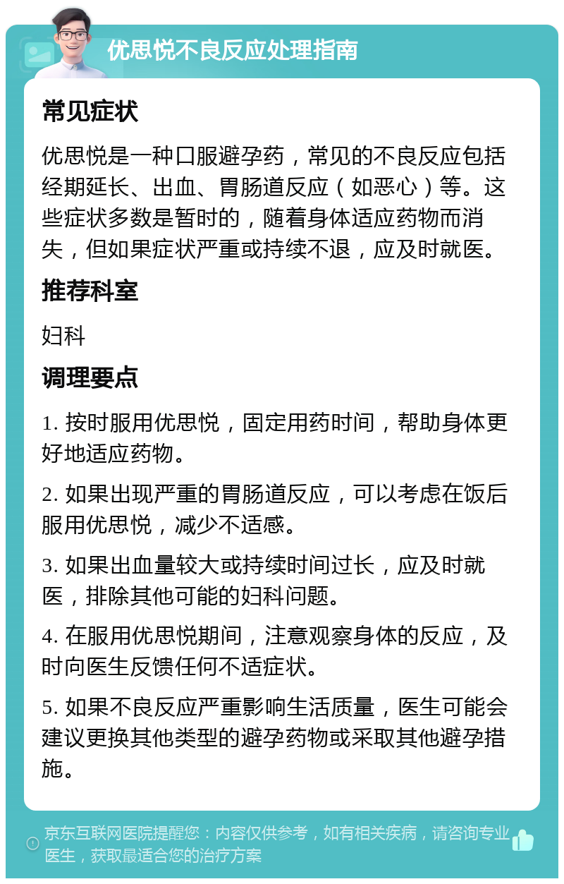 优思悦不良反应处理指南 常见症状 优思悦是一种口服避孕药，常见的不良反应包括经期延长、出血、胃肠道反应（如恶心）等。这些症状多数是暂时的，随着身体适应药物而消失，但如果症状严重或持续不退，应及时就医。 推荐科室 妇科 调理要点 1. 按时服用优思悦，固定用药时间，帮助身体更好地适应药物。 2. 如果出现严重的胃肠道反应，可以考虑在饭后服用优思悦，减少不适感。 3. 如果出血量较大或持续时间过长，应及时就医，排除其他可能的妇科问题。 4. 在服用优思悦期间，注意观察身体的反应，及时向医生反馈任何不适症状。 5. 如果不良反应严重影响生活质量，医生可能会建议更换其他类型的避孕药物或采取其他避孕措施。