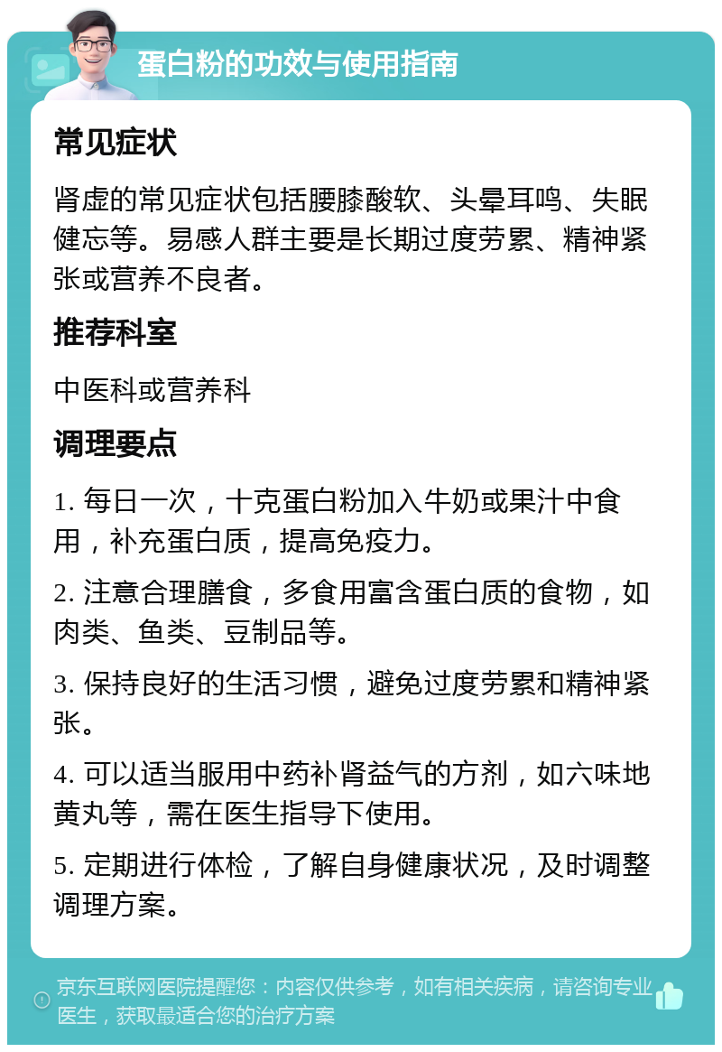 蛋白粉的功效与使用指南 常见症状 肾虚的常见症状包括腰膝酸软、头晕耳鸣、失眠健忘等。易感人群主要是长期过度劳累、精神紧张或营养不良者。 推荐科室 中医科或营养科 调理要点 1. 每日一次，十克蛋白粉加入牛奶或果汁中食用，补充蛋白质，提高免疫力。 2. 注意合理膳食，多食用富含蛋白质的食物，如肉类、鱼类、豆制品等。 3. 保持良好的生活习惯，避免过度劳累和精神紧张。 4. 可以适当服用中药补肾益气的方剂，如六味地黄丸等，需在医生指导下使用。 5. 定期进行体检，了解自身健康状况，及时调整调理方案。