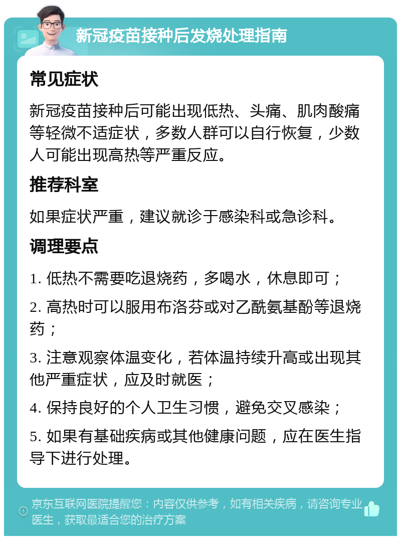 新冠疫苗接种后发烧处理指南 常见症状 新冠疫苗接种后可能出现低热、头痛、肌肉酸痛等轻微不适症状，多数人群可以自行恢复，少数人可能出现高热等严重反应。 推荐科室 如果症状严重，建议就诊于感染科或急诊科。 调理要点 1. 低热不需要吃退烧药，多喝水，休息即可； 2. 高热时可以服用布洛芬或对乙酰氨基酚等退烧药； 3. 注意观察体温变化，若体温持续升高或出现其他严重症状，应及时就医； 4. 保持良好的个人卫生习惯，避免交叉感染； 5. 如果有基础疾病或其他健康问题，应在医生指导下进行处理。