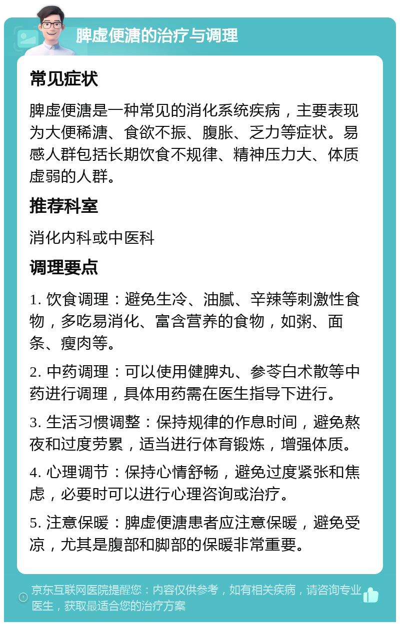 脾虚便溏的治疗与调理 常见症状 脾虚便溏是一种常见的消化系统疾病，主要表现为大便稀溏、食欲不振、腹胀、乏力等症状。易感人群包括长期饮食不规律、精神压力大、体质虚弱的人群。 推荐科室 消化内科或中医科 调理要点 1. 饮食调理：避免生冷、油腻、辛辣等刺激性食物，多吃易消化、富含营养的食物，如粥、面条、瘦肉等。 2. 中药调理：可以使用健脾丸、参苓白术散等中药进行调理，具体用药需在医生指导下进行。 3. 生活习惯调整：保持规律的作息时间，避免熬夜和过度劳累，适当进行体育锻炼，增强体质。 4. 心理调节：保持心情舒畅，避免过度紧张和焦虑，必要时可以进行心理咨询或治疗。 5. 注意保暖：脾虚便溏患者应注意保暖，避免受凉，尤其是腹部和脚部的保暖非常重要。