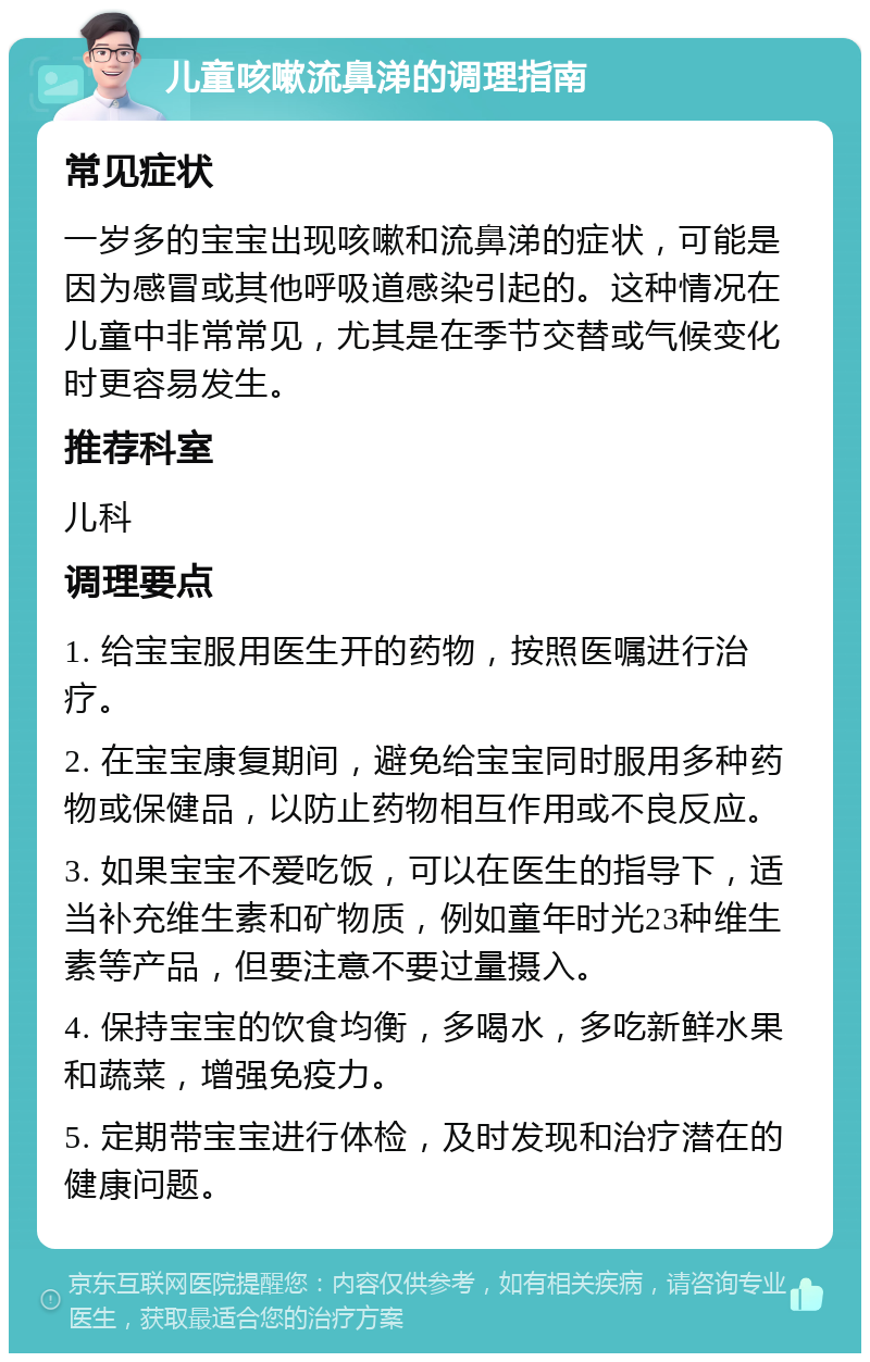 儿童咳嗽流鼻涕的调理指南 常见症状 一岁多的宝宝出现咳嗽和流鼻涕的症状，可能是因为感冒或其他呼吸道感染引起的。这种情况在儿童中非常常见，尤其是在季节交替或气候变化时更容易发生。 推荐科室 儿科 调理要点 1. 给宝宝服用医生开的药物，按照医嘱进行治疗。 2. 在宝宝康复期间，避免给宝宝同时服用多种药物或保健品，以防止药物相互作用或不良反应。 3. 如果宝宝不爱吃饭，可以在医生的指导下，适当补充维生素和矿物质，例如童年时光23种维生素等产品，但要注意不要过量摄入。 4. 保持宝宝的饮食均衡，多喝水，多吃新鲜水果和蔬菜，增强免疫力。 5. 定期带宝宝进行体检，及时发现和治疗潜在的健康问题。