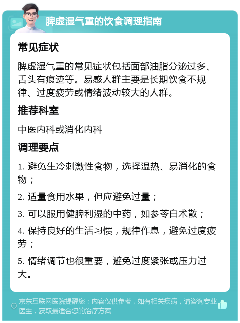 脾虚湿气重的饮食调理指南 常见症状 脾虚湿气重的常见症状包括面部油脂分泌过多、舌头有痕迹等。易感人群主要是长期饮食不规律、过度疲劳或情绪波动较大的人群。 推荐科室 中医内科或消化内科 调理要点 1. 避免生冷刺激性食物，选择温热、易消化的食物； 2. 适量食用水果，但应避免过量； 3. 可以服用健脾利湿的中药，如参苓白术散； 4. 保持良好的生活习惯，规律作息，避免过度疲劳； 5. 情绪调节也很重要，避免过度紧张或压力过大。