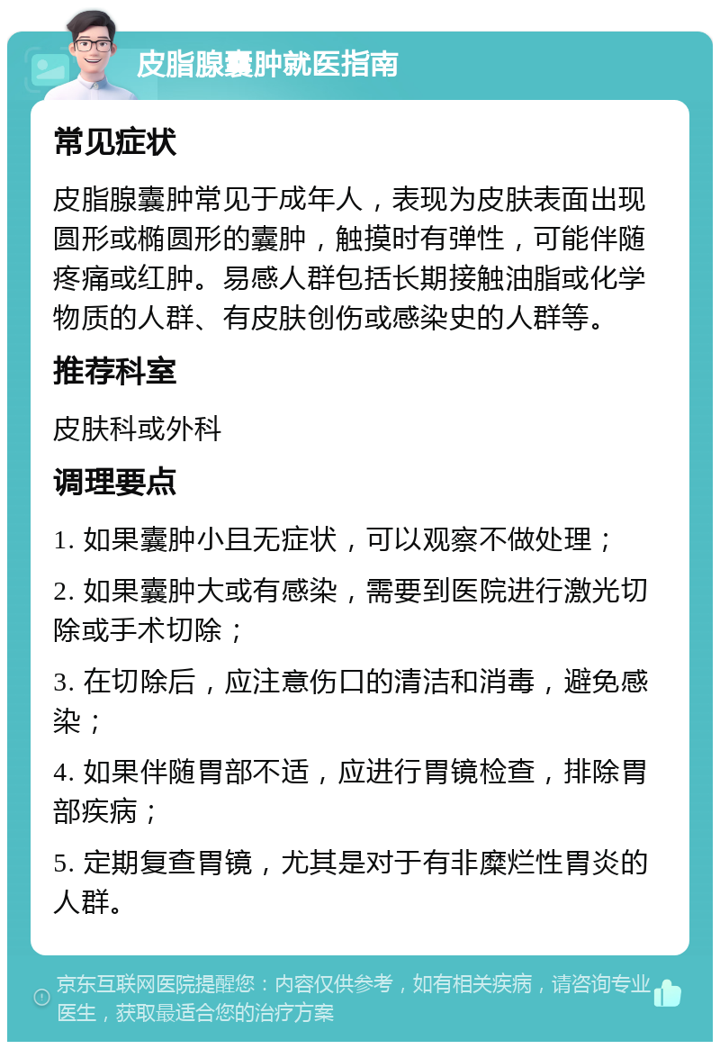 皮脂腺囊肿就医指南 常见症状 皮脂腺囊肿常见于成年人，表现为皮肤表面出现圆形或椭圆形的囊肿，触摸时有弹性，可能伴随疼痛或红肿。易感人群包括长期接触油脂或化学物质的人群、有皮肤创伤或感染史的人群等。 推荐科室 皮肤科或外科 调理要点 1. 如果囊肿小且无症状，可以观察不做处理； 2. 如果囊肿大或有感染，需要到医院进行激光切除或手术切除； 3. 在切除后，应注意伤口的清洁和消毒，避免感染； 4. 如果伴随胃部不适，应进行胃镜检查，排除胃部疾病； 5. 定期复查胃镜，尤其是对于有非糜烂性胃炎的人群。