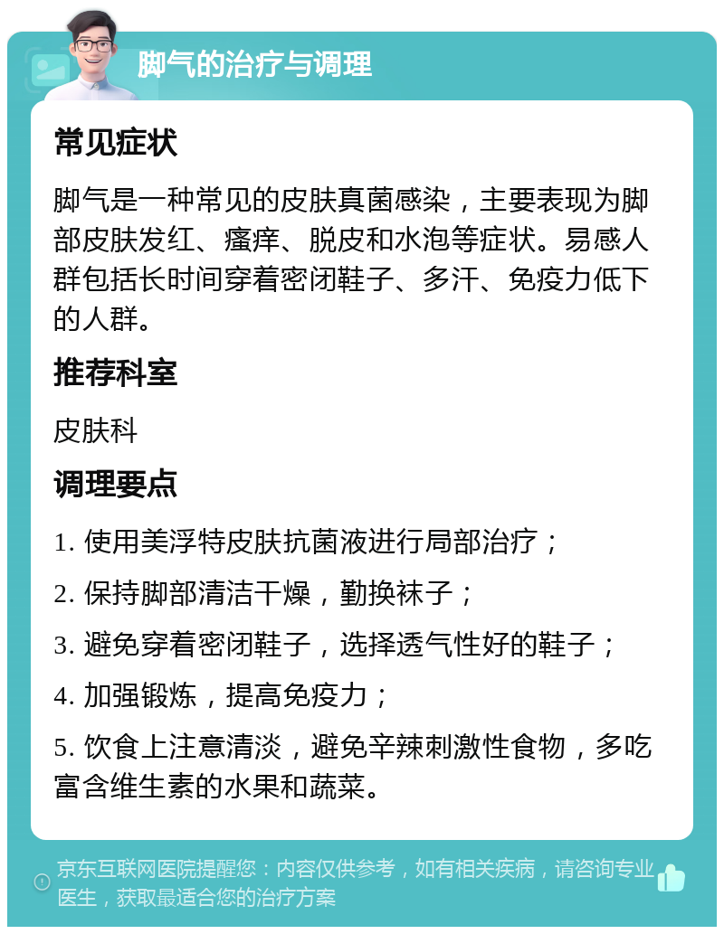 脚气的治疗与调理 常见症状 脚气是一种常见的皮肤真菌感染，主要表现为脚部皮肤发红、瘙痒、脱皮和水泡等症状。易感人群包括长时间穿着密闭鞋子、多汗、免疫力低下的人群。 推荐科室 皮肤科 调理要点 1. 使用美浮特皮肤抗菌液进行局部治疗； 2. 保持脚部清洁干燥，勤换袜子； 3. 避免穿着密闭鞋子，选择透气性好的鞋子； 4. 加强锻炼，提高免疫力； 5. 饮食上注意清淡，避免辛辣刺激性食物，多吃富含维生素的水果和蔬菜。