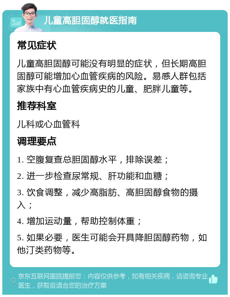 儿童高胆固醇就医指南 常见症状 儿童高胆固醇可能没有明显的症状，但长期高胆固醇可能增加心血管疾病的风险。易感人群包括家族中有心血管疾病史的儿童、肥胖儿童等。 推荐科室 儿科或心血管科 调理要点 1. 空腹复查总胆固醇水平，排除误差； 2. 进一步检查尿常规、肝功能和血糖； 3. 饮食调整，减少高脂肪、高胆固醇食物的摄入； 4. 增加运动量，帮助控制体重； 5. 如果必要，医生可能会开具降胆固醇药物，如他汀类药物等。