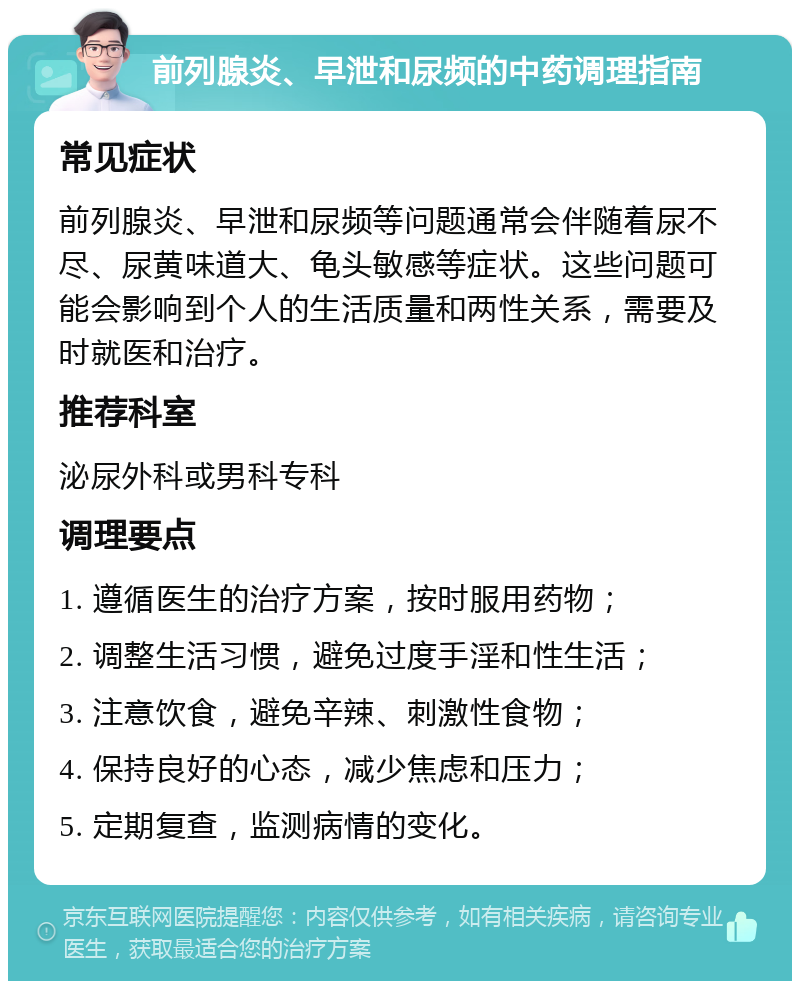 前列腺炎、早泄和尿频的中药调理指南 常见症状 前列腺炎、早泄和尿频等问题通常会伴随着尿不尽、尿黄味道大、龟头敏感等症状。这些问题可能会影响到个人的生活质量和两性关系，需要及时就医和治疗。 推荐科室 泌尿外科或男科专科 调理要点 1. 遵循医生的治疗方案，按时服用药物； 2. 调整生活习惯，避免过度手淫和性生活； 3. 注意饮食，避免辛辣、刺激性食物； 4. 保持良好的心态，减少焦虑和压力； 5. 定期复查，监测病情的变化。