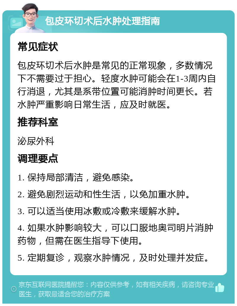 包皮环切术后水肿处理指南 常见症状 包皮环切术后水肿是常见的正常现象，多数情况下不需要过于担心。轻度水肿可能会在1-3周内自行消退，尤其是系带位置可能消肿时间更长。若水肿严重影响日常生活，应及时就医。 推荐科室 泌尿外科 调理要点 1. 保持局部清洁，避免感染。 2. 避免剧烈运动和性生活，以免加重水肿。 3. 可以适当使用冰敷或冷敷来缓解水肿。 4. 如果水肿影响较大，可以口服地奥司明片消肿药物，但需在医生指导下使用。 5. 定期复诊，观察水肿情况，及时处理并发症。