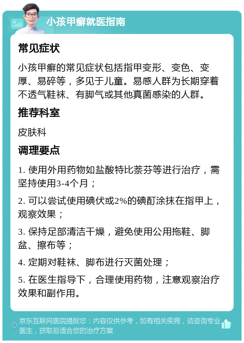 小孩甲癣就医指南 常见症状 小孩甲癣的常见症状包括指甲变形、变色、变厚、易碎等，多见于儿童。易感人群为长期穿着不透气鞋袜、有脚气或其他真菌感染的人群。 推荐科室 皮肤科 调理要点 1. 使用外用药物如盐酸特比萘芬等进行治疗，需坚持使用3-4个月； 2. 可以尝试使用碘伏或2%的碘酊涂抹在指甲上，观察效果； 3. 保持足部清洁干燥，避免使用公用拖鞋、脚盆、擦布等； 4. 定期对鞋袜、脚布进行灭菌处理； 5. 在医生指导下，合理使用药物，注意观察治疗效果和副作用。