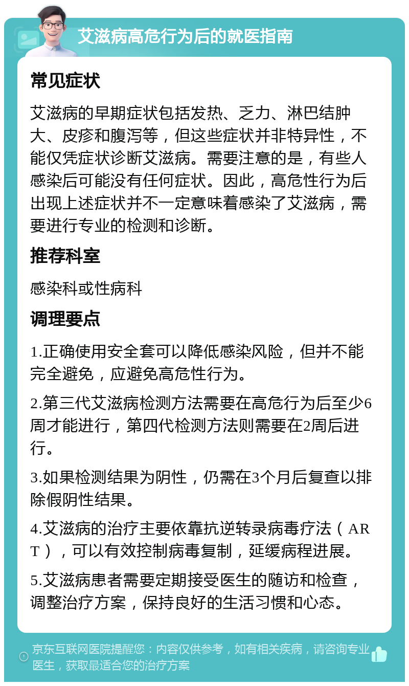 艾滋病高危行为后的就医指南 常见症状 艾滋病的早期症状包括发热、乏力、淋巴结肿大、皮疹和腹泻等，但这些症状并非特异性，不能仅凭症状诊断艾滋病。需要注意的是，有些人感染后可能没有任何症状。因此，高危性行为后出现上述症状并不一定意味着感染了艾滋病，需要进行专业的检测和诊断。 推荐科室 感染科或性病科 调理要点 1.正确使用安全套可以降低感染风险，但并不能完全避免，应避免高危性行为。 2.第三代艾滋病检测方法需要在高危行为后至少6周才能进行，第四代检测方法则需要在2周后进行。 3.如果检测结果为阴性，仍需在3个月后复查以排除假阴性结果。 4.艾滋病的治疗主要依靠抗逆转录病毒疗法（ART），可以有效控制病毒复制，延缓病程进展。 5.艾滋病患者需要定期接受医生的随访和检查，调整治疗方案，保持良好的生活习惯和心态。