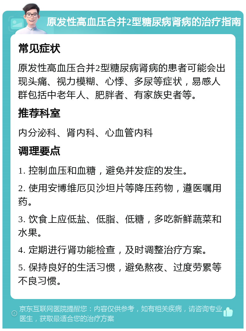 原发性高血压合并2型糖尿病肾病的治疗指南 常见症状 原发性高血压合并2型糖尿病肾病的患者可能会出现头痛、视力模糊、心悸、多尿等症状，易感人群包括中老年人、肥胖者、有家族史者等。 推荐科室 内分泌科、肾内科、心血管内科 调理要点 1. 控制血压和血糖，避免并发症的发生。 2. 使用安博维厄贝沙坦片等降压药物，遵医嘱用药。 3. 饮食上应低盐、低脂、低糖，多吃新鲜蔬菜和水果。 4. 定期进行肾功能检查，及时调整治疗方案。 5. 保持良好的生活习惯，避免熬夜、过度劳累等不良习惯。