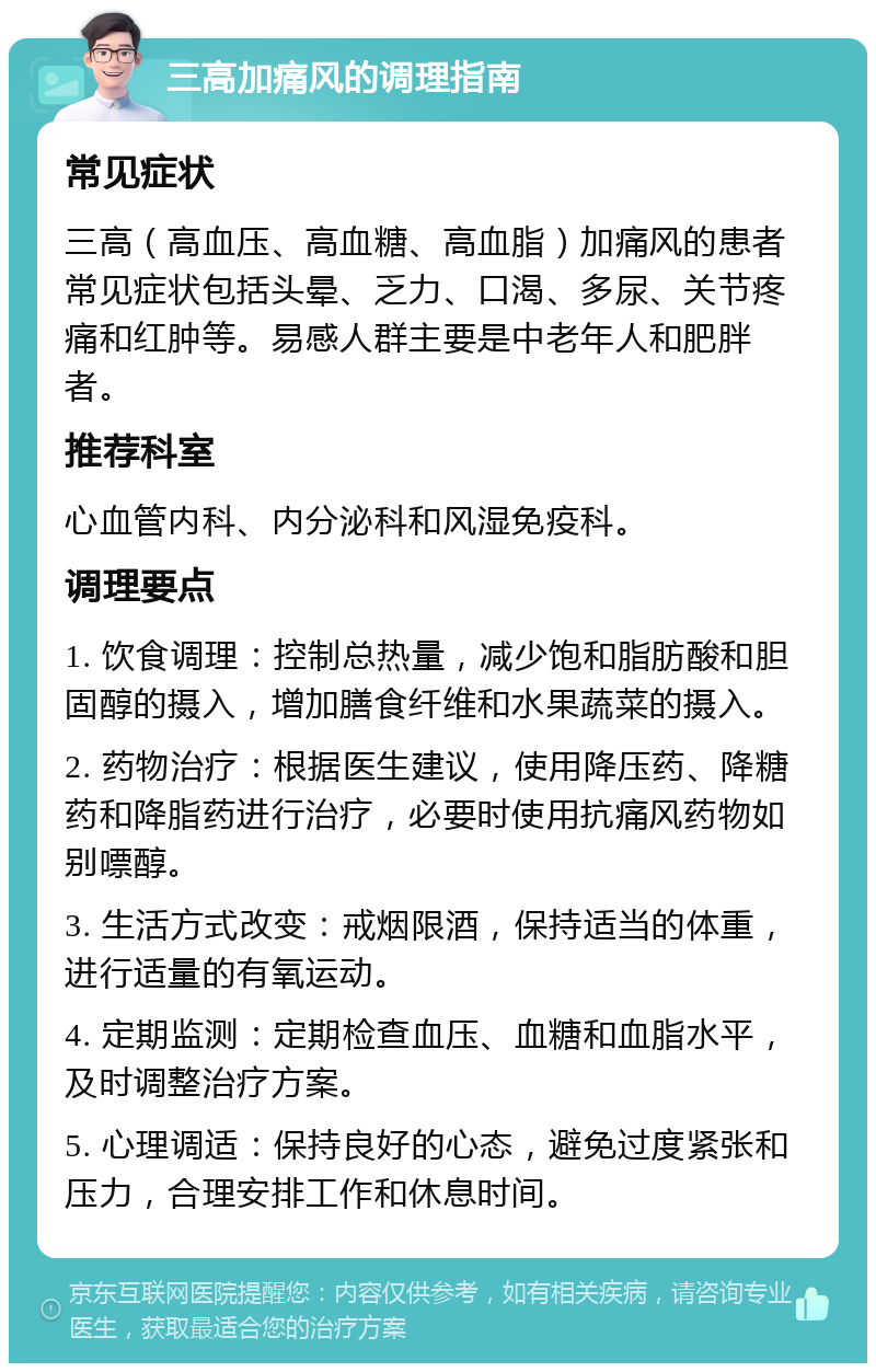 三高加痛风的调理指南 常见症状 三高（高血压、高血糖、高血脂）加痛风的患者常见症状包括头晕、乏力、口渴、多尿、关节疼痛和红肿等。易感人群主要是中老年人和肥胖者。 推荐科室 心血管内科、内分泌科和风湿免疫科。 调理要点 1. 饮食调理：控制总热量，减少饱和脂肪酸和胆固醇的摄入，增加膳食纤维和水果蔬菜的摄入。 2. 药物治疗：根据医生建议，使用降压药、降糖药和降脂药进行治疗，必要时使用抗痛风药物如别嘌醇。 3. 生活方式改变：戒烟限酒，保持适当的体重，进行适量的有氧运动。 4. 定期监测：定期检查血压、血糖和血脂水平，及时调整治疗方案。 5. 心理调适：保持良好的心态，避免过度紧张和压力，合理安排工作和休息时间。