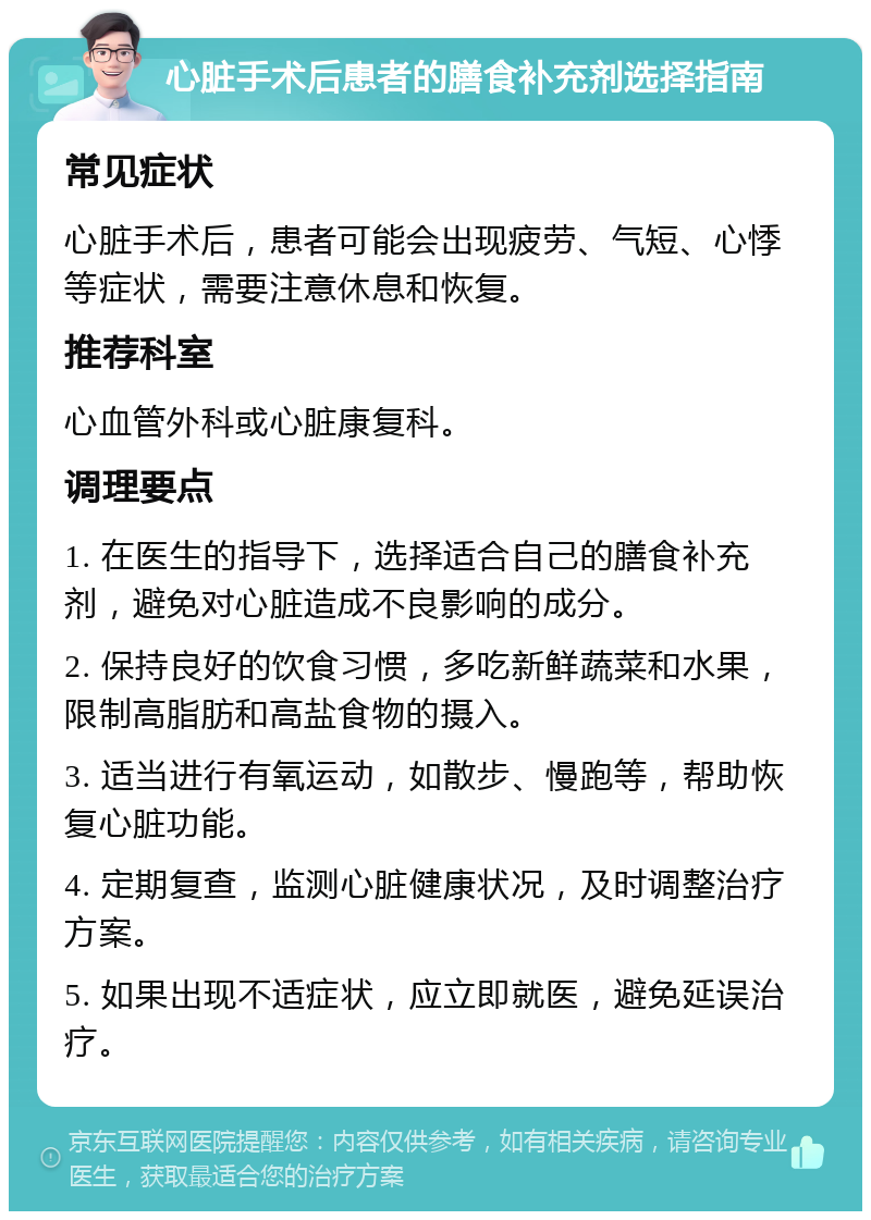 心脏手术后患者的膳食补充剂选择指南 常见症状 心脏手术后，患者可能会出现疲劳、气短、心悸等症状，需要注意休息和恢复。 推荐科室 心血管外科或心脏康复科。 调理要点 1. 在医生的指导下，选择适合自己的膳食补充剂，避免对心脏造成不良影响的成分。 2. 保持良好的饮食习惯，多吃新鲜蔬菜和水果，限制高脂肪和高盐食物的摄入。 3. 适当进行有氧运动，如散步、慢跑等，帮助恢复心脏功能。 4. 定期复查，监测心脏健康状况，及时调整治疗方案。 5. 如果出现不适症状，应立即就医，避免延误治疗。