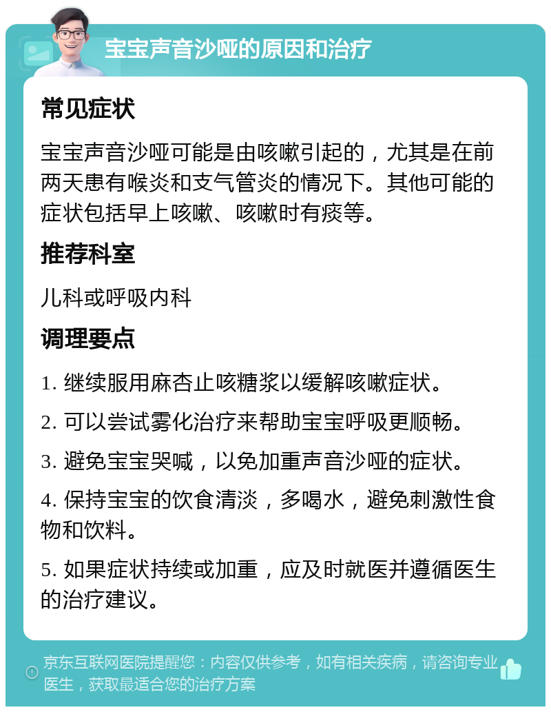 宝宝声音沙哑的原因和治疗 常见症状 宝宝声音沙哑可能是由咳嗽引起的，尤其是在前两天患有喉炎和支气管炎的情况下。其他可能的症状包括早上咳嗽、咳嗽时有痰等。 推荐科室 儿科或呼吸内科 调理要点 1. 继续服用麻杏止咳糖浆以缓解咳嗽症状。 2. 可以尝试雾化治疗来帮助宝宝呼吸更顺畅。 3. 避免宝宝哭喊，以免加重声音沙哑的症状。 4. 保持宝宝的饮食清淡，多喝水，避免刺激性食物和饮料。 5. 如果症状持续或加重，应及时就医并遵循医生的治疗建议。