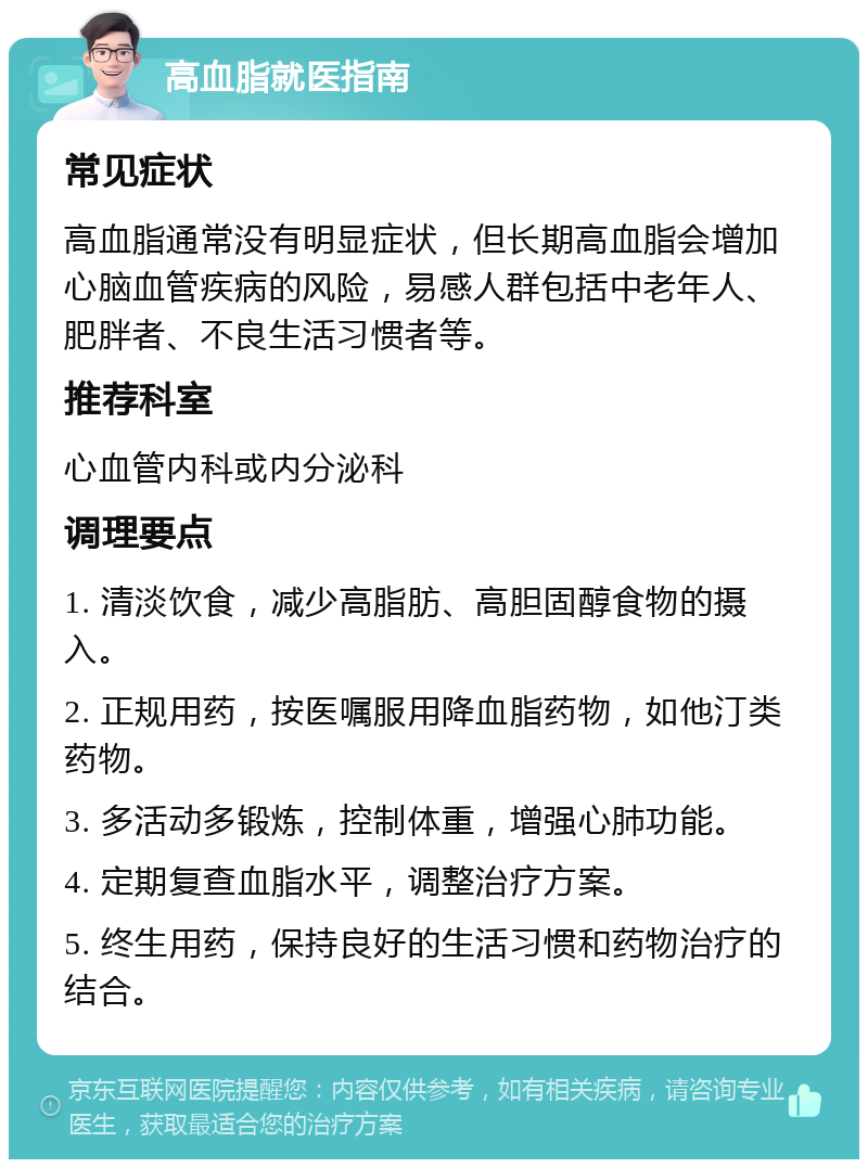 高血脂就医指南 常见症状 高血脂通常没有明显症状，但长期高血脂会增加心脑血管疾病的风险，易感人群包括中老年人、肥胖者、不良生活习惯者等。 推荐科室 心血管内科或内分泌科 调理要点 1. 清淡饮食，减少高脂肪、高胆固醇食物的摄入。 2. 正规用药，按医嘱服用降血脂药物，如他汀类药物。 3. 多活动多锻炼，控制体重，增强心肺功能。 4. 定期复查血脂水平，调整治疗方案。 5. 终生用药，保持良好的生活习惯和药物治疗的结合。