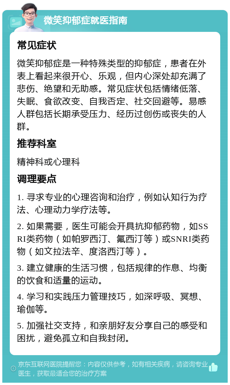 微笑抑郁症就医指南 常见症状 微笑抑郁症是一种特殊类型的抑郁症，患者在外表上看起来很开心、乐观，但内心深处却充满了悲伤、绝望和无助感。常见症状包括情绪低落、失眠、食欲改变、自我否定、社交回避等。易感人群包括长期承受压力、经历过创伤或丧失的人群。 推荐科室 精神科或心理科 调理要点 1. 寻求专业的心理咨询和治疗，例如认知行为疗法、心理动力学疗法等。 2. 如果需要，医生可能会开具抗抑郁药物，如SSRI类药物（如帕罗西汀、氟西汀等）或SNRI类药物（如文拉法辛、度洛西汀等）。 3. 建立健康的生活习惯，包括规律的作息、均衡的饮食和适量的运动。 4. 学习和实践压力管理技巧，如深呼吸、冥想、瑜伽等。 5. 加强社交支持，和亲朋好友分享自己的感受和困扰，避免孤立和自我封闭。