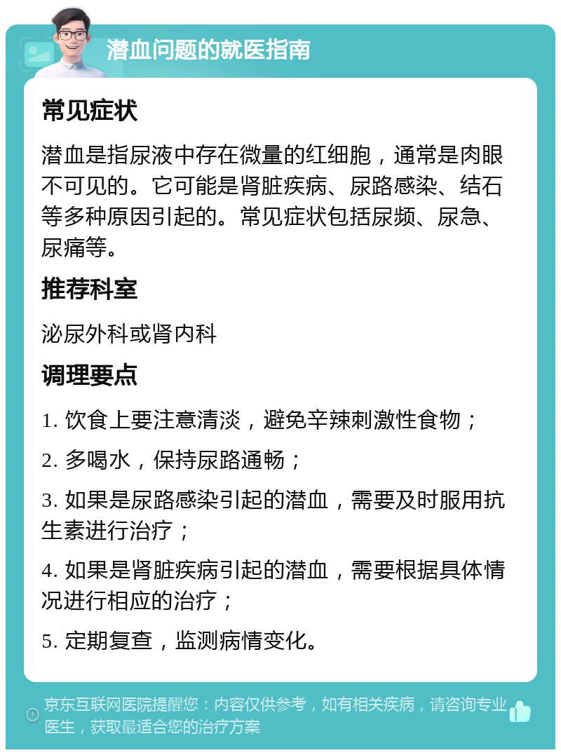 潜血问题的就医指南 常见症状 潜血是指尿液中存在微量的红细胞，通常是肉眼不可见的。它可能是肾脏疾病、尿路感染、结石等多种原因引起的。常见症状包括尿频、尿急、尿痛等。 推荐科室 泌尿外科或肾内科 调理要点 1. 饮食上要注意清淡，避免辛辣刺激性食物； 2. 多喝水，保持尿路通畅； 3. 如果是尿路感染引起的潜血，需要及时服用抗生素进行治疗； 4. 如果是肾脏疾病引起的潜血，需要根据具体情况进行相应的治疗； 5. 定期复查，监测病情变化。