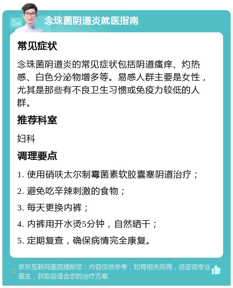 念珠菌阴道炎就医指南 常见症状 念珠菌阴道炎的常见症状包括阴道瘙痒、灼热感、白色分泌物增多等。易感人群主要是女性，尤其是那些有不良卫生习惯或免疫力较低的人群。 推荐科室 妇科 调理要点 1. 使用硝呋太尔制霉菌素软胶囊塞阴道治疗； 2. 避免吃辛辣刺激的食物； 3. 每天更换内裤； 4. 内裤用开水烫5分钟，自然晒干； 5. 定期复查，确保病情完全康复。