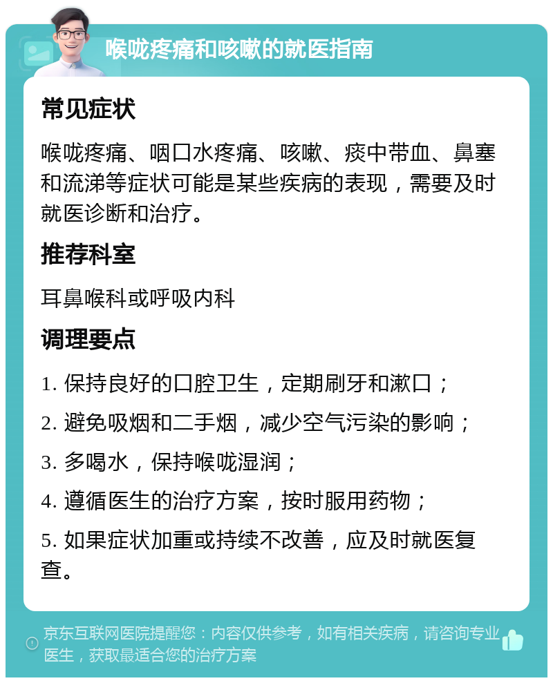 喉咙疼痛和咳嗽的就医指南 常见症状 喉咙疼痛、咽口水疼痛、咳嗽、痰中带血、鼻塞和流涕等症状可能是某些疾病的表现，需要及时就医诊断和治疗。 推荐科室 耳鼻喉科或呼吸内科 调理要点 1. 保持良好的口腔卫生，定期刷牙和漱口； 2. 避免吸烟和二手烟，减少空气污染的影响； 3. 多喝水，保持喉咙湿润； 4. 遵循医生的治疗方案，按时服用药物； 5. 如果症状加重或持续不改善，应及时就医复查。