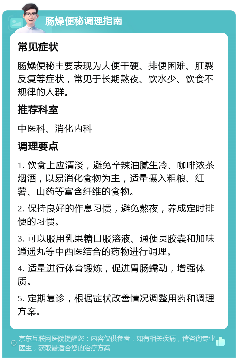 肠燥便秘调理指南 常见症状 肠燥便秘主要表现为大便干硬、排便困难、肛裂反复等症状，常见于长期熬夜、饮水少、饮食不规律的人群。 推荐科室 中医科、消化内科 调理要点 1. 饮食上应清淡，避免辛辣油腻生冷、咖啡浓茶烟酒，以易消化食物为主，适量摄入粗粮、红薯、山药等富含纤维的食物。 2. 保持良好的作息习惯，避免熬夜，养成定时排便的习惯。 3. 可以服用乳果糖口服溶液、通便灵胶囊和加味逍遥丸等中西医结合的药物进行调理。 4. 适量进行体育锻炼，促进胃肠蠕动，增强体质。 5. 定期复诊，根据症状改善情况调整用药和调理方案。