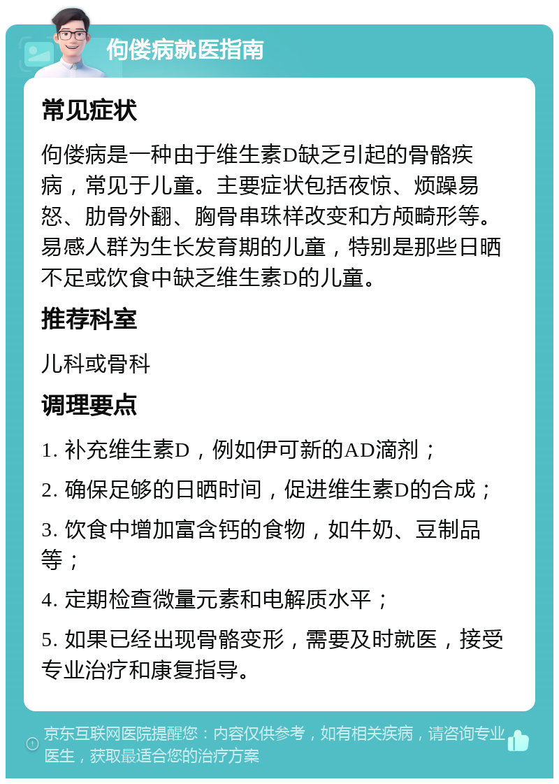 佝偻病就医指南 常见症状 佝偻病是一种由于维生素D缺乏引起的骨骼疾病，常见于儿童。主要症状包括夜惊、烦躁易怒、肋骨外翻、胸骨串珠样改变和方颅畸形等。易感人群为生长发育期的儿童，特别是那些日晒不足或饮食中缺乏维生素D的儿童。 推荐科室 儿科或骨科 调理要点 1. 补充维生素D，例如伊可新的AD滴剂； 2. 确保足够的日晒时间，促进维生素D的合成； 3. 饮食中增加富含钙的食物，如牛奶、豆制品等； 4. 定期检查微量元素和电解质水平； 5. 如果已经出现骨骼变形，需要及时就医，接受专业治疗和康复指导。