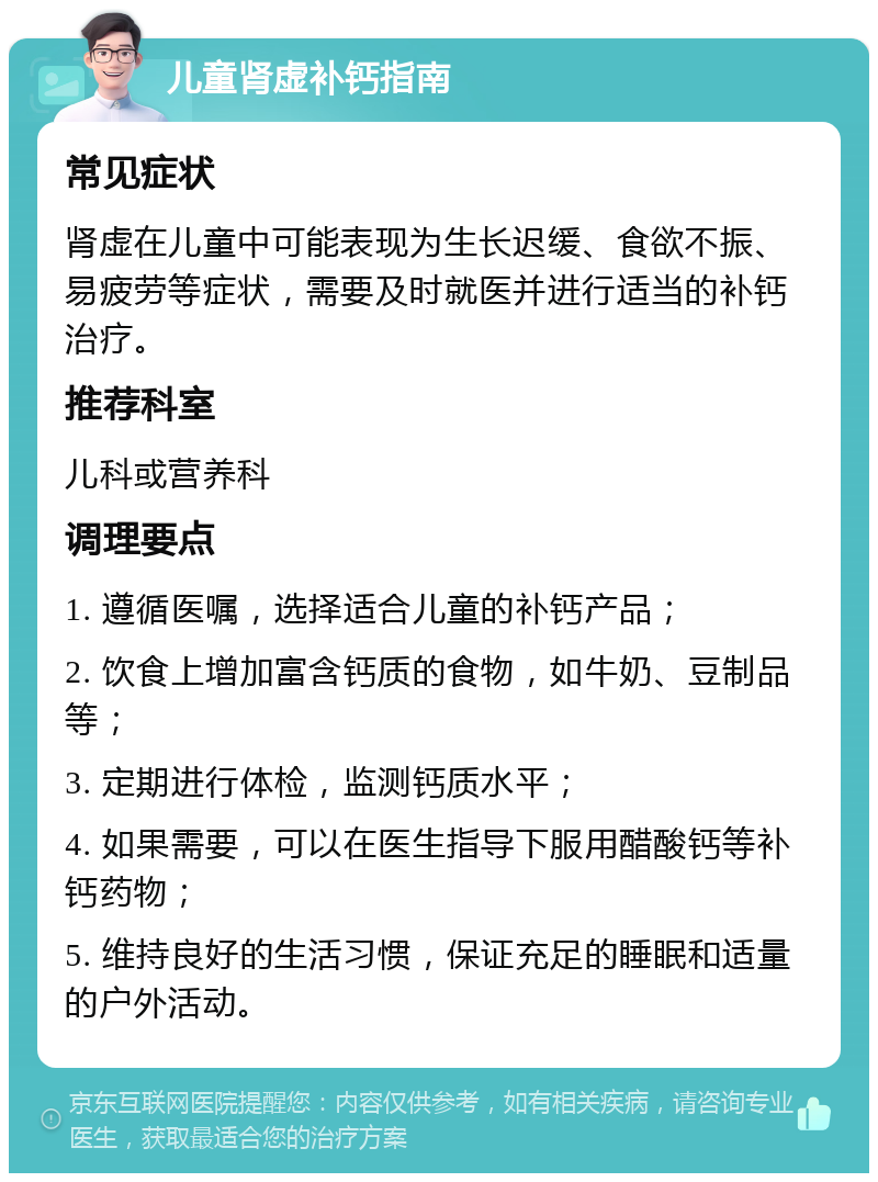 儿童肾虚补钙指南 常见症状 肾虚在儿童中可能表现为生长迟缓、食欲不振、易疲劳等症状，需要及时就医并进行适当的补钙治疗。 推荐科室 儿科或营养科 调理要点 1. 遵循医嘱，选择适合儿童的补钙产品； 2. 饮食上增加富含钙质的食物，如牛奶、豆制品等； 3. 定期进行体检，监测钙质水平； 4. 如果需要，可以在医生指导下服用醋酸钙等补钙药物； 5. 维持良好的生活习惯，保证充足的睡眠和适量的户外活动。