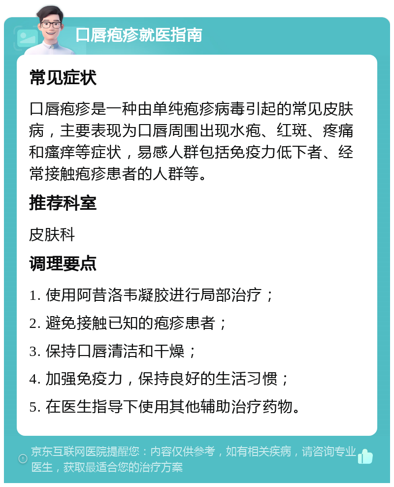 口唇疱疹就医指南 常见症状 口唇疱疹是一种由单纯疱疹病毒引起的常见皮肤病，主要表现为口唇周围出现水疱、红斑、疼痛和瘙痒等症状，易感人群包括免疫力低下者、经常接触疱疹患者的人群等。 推荐科室 皮肤科 调理要点 1. 使用阿昔洛韦凝胶进行局部治疗； 2. 避免接触已知的疱疹患者； 3. 保持口唇清洁和干燥； 4. 加强免疫力，保持良好的生活习惯； 5. 在医生指导下使用其他辅助治疗药物。