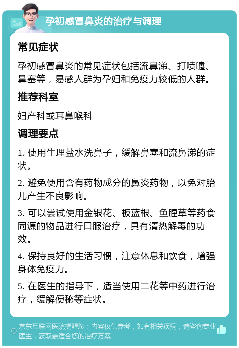 孕初感冒鼻炎的治疗与调理 常见症状 孕初感冒鼻炎的常见症状包括流鼻涕、打喷嚏、鼻塞等，易感人群为孕妇和免疫力较低的人群。 推荐科室 妇产科或耳鼻喉科 调理要点 1. 使用生理盐水洗鼻子，缓解鼻塞和流鼻涕的症状。 2. 避免使用含有药物成分的鼻炎药物，以免对胎儿产生不良影响。 3. 可以尝试使用金银花、板蓝根、鱼腥草等药食同源的物品进行口服治疗，具有清热解毒的功效。 4. 保持良好的生活习惯，注意休息和饮食，增强身体免疫力。 5. 在医生的指导下，适当使用二花等中药进行治疗，缓解便秘等症状。