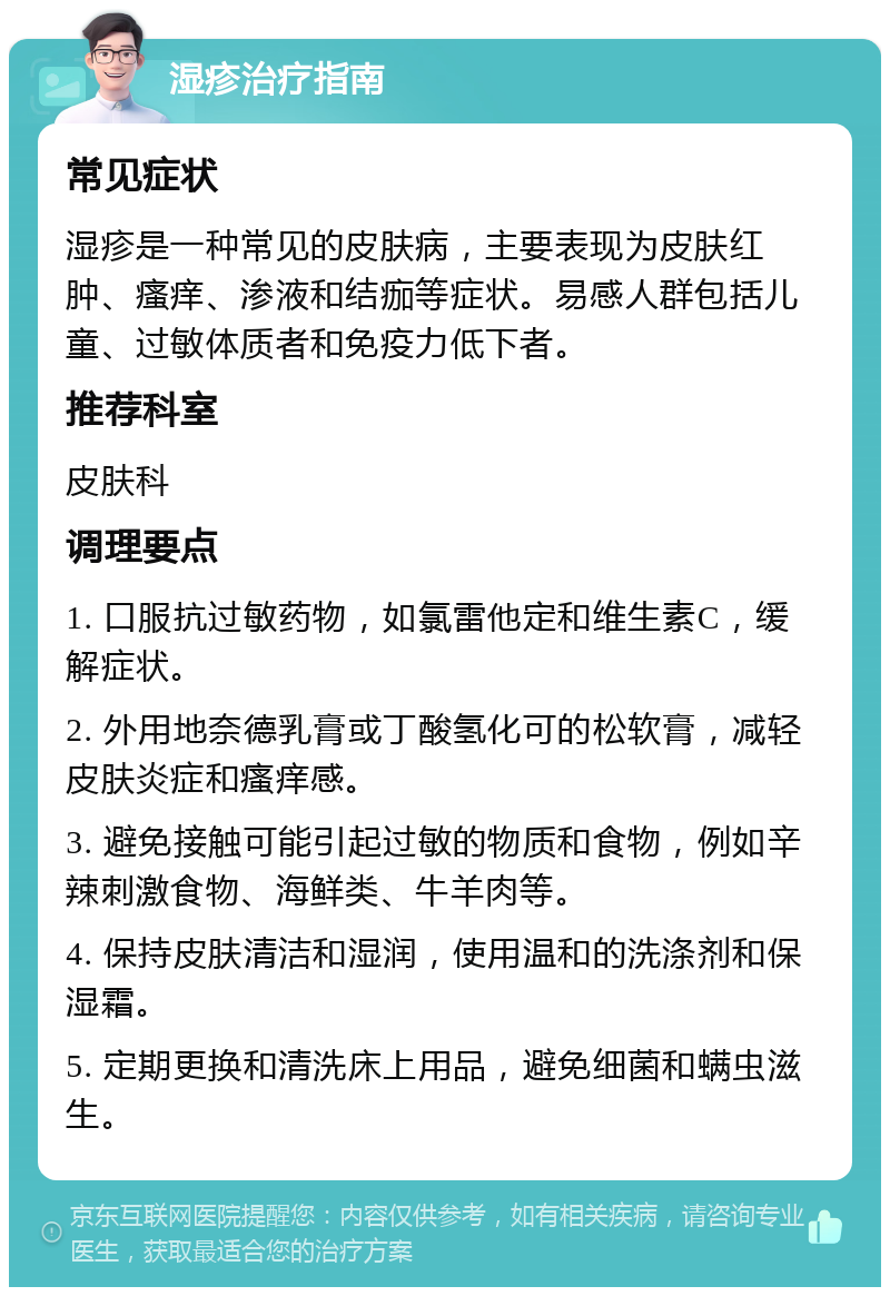 湿疹治疗指南 常见症状 湿疹是一种常见的皮肤病，主要表现为皮肤红肿、瘙痒、渗液和结痂等症状。易感人群包括儿童、过敏体质者和免疫力低下者。 推荐科室 皮肤科 调理要点 1. 口服抗过敏药物，如氯雷他定和维生素C，缓解症状。 2. 外用地奈德乳膏或丁酸氢化可的松软膏，减轻皮肤炎症和瘙痒感。 3. 避免接触可能引起过敏的物质和食物，例如辛辣刺激食物、海鲜类、牛羊肉等。 4. 保持皮肤清洁和湿润，使用温和的洗涤剂和保湿霜。 5. 定期更换和清洗床上用品，避免细菌和螨虫滋生。