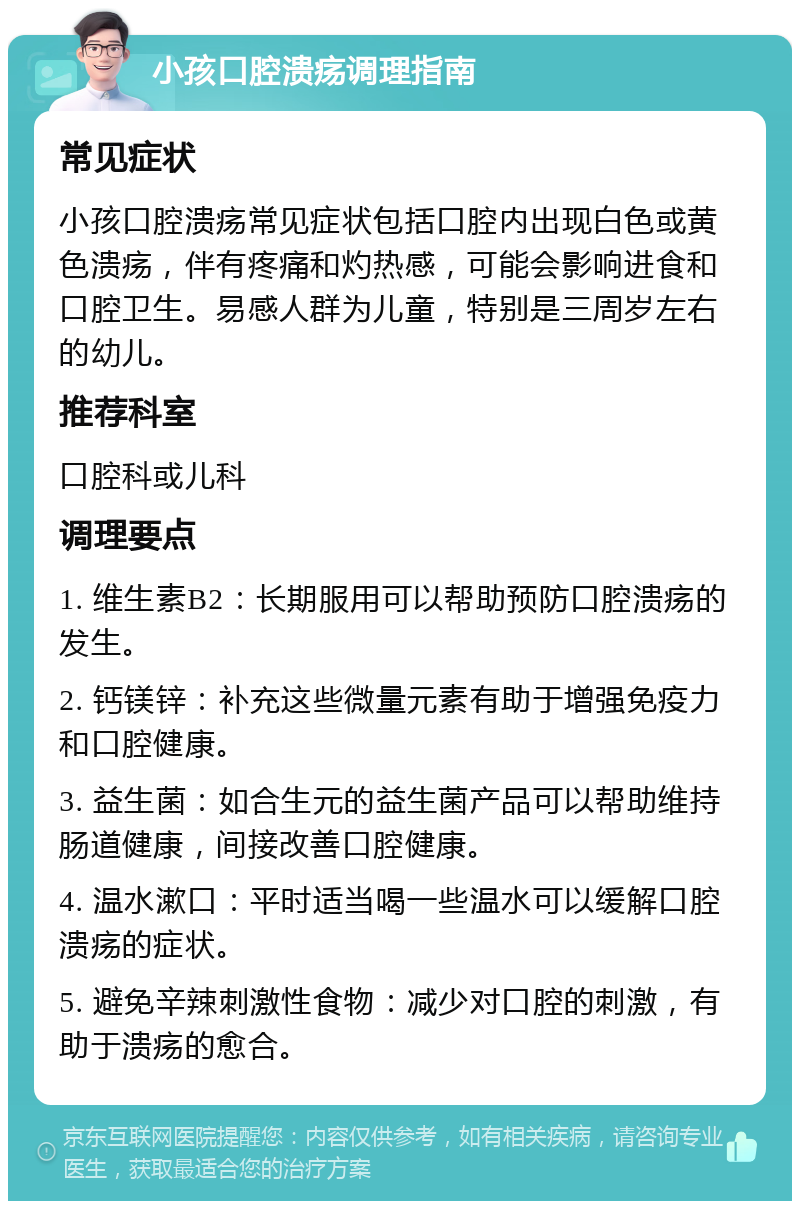 小孩口腔溃疡调理指南 常见症状 小孩口腔溃疡常见症状包括口腔内出现白色或黄色溃疡，伴有疼痛和灼热感，可能会影响进食和口腔卫生。易感人群为儿童，特别是三周岁左右的幼儿。 推荐科室 口腔科或儿科 调理要点 1. 维生素B2：长期服用可以帮助预防口腔溃疡的发生。 2. 钙镁锌：补充这些微量元素有助于增强免疫力和口腔健康。 3. 益生菌：如合生元的益生菌产品可以帮助维持肠道健康，间接改善口腔健康。 4. 温水漱口：平时适当喝一些温水可以缓解口腔溃疡的症状。 5. 避免辛辣刺激性食物：减少对口腔的刺激，有助于溃疡的愈合。