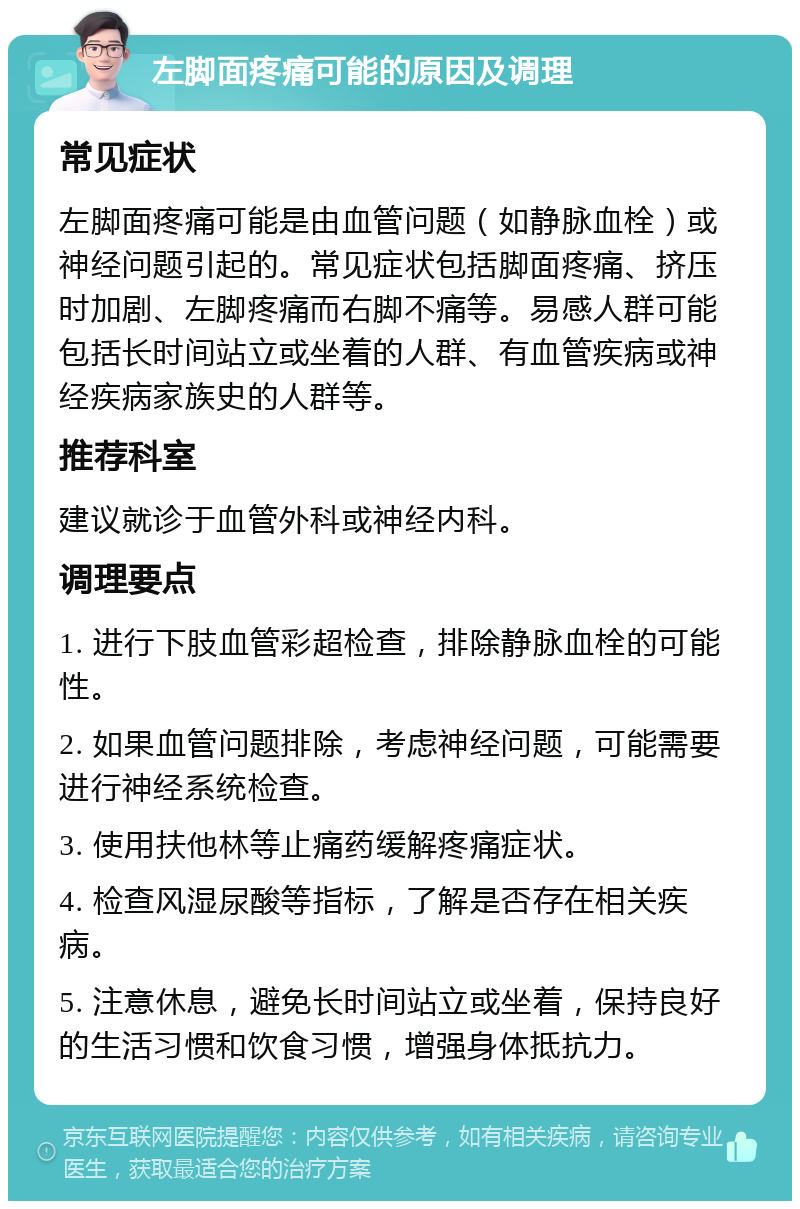 左脚面疼痛可能的原因及调理 常见症状 左脚面疼痛可能是由血管问题（如静脉血栓）或神经问题引起的。常见症状包括脚面疼痛、挤压时加剧、左脚疼痛而右脚不痛等。易感人群可能包括长时间站立或坐着的人群、有血管疾病或神经疾病家族史的人群等。 推荐科室 建议就诊于血管外科或神经内科。 调理要点 1. 进行下肢血管彩超检查，排除静脉血栓的可能性。 2. 如果血管问题排除，考虑神经问题，可能需要进行神经系统检查。 3. 使用扶他林等止痛药缓解疼痛症状。 4. 检查风湿尿酸等指标，了解是否存在相关疾病。 5. 注意休息，避免长时间站立或坐着，保持良好的生活习惯和饮食习惯，增强身体抵抗力。