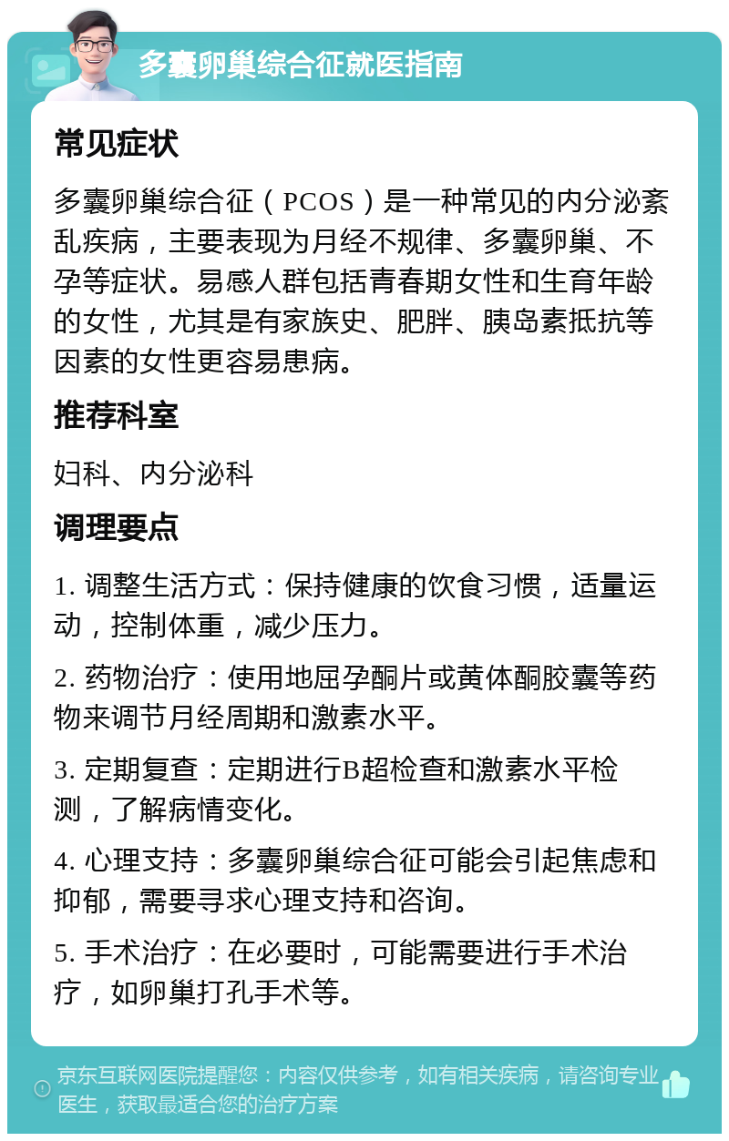 多囊卵巢综合征就医指南 常见症状 多囊卵巢综合征（PCOS）是一种常见的内分泌紊乱疾病，主要表现为月经不规律、多囊卵巢、不孕等症状。易感人群包括青春期女性和生育年龄的女性，尤其是有家族史、肥胖、胰岛素抵抗等因素的女性更容易患病。 推荐科室 妇科、内分泌科 调理要点 1. 调整生活方式：保持健康的饮食习惯，适量运动，控制体重，减少压力。 2. 药物治疗：使用地屈孕酮片或黄体酮胶囊等药物来调节月经周期和激素水平。 3. 定期复查：定期进行B超检查和激素水平检测，了解病情变化。 4. 心理支持：多囊卵巢综合征可能会引起焦虑和抑郁，需要寻求心理支持和咨询。 5. 手术治疗：在必要时，可能需要进行手术治疗，如卵巢打孔手术等。