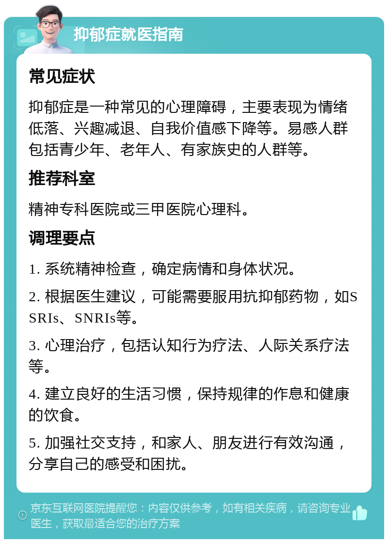 抑郁症就医指南 常见症状 抑郁症是一种常见的心理障碍，主要表现为情绪低落、兴趣减退、自我价值感下降等。易感人群包括青少年、老年人、有家族史的人群等。 推荐科室 精神专科医院或三甲医院心理科。 调理要点 1. 系统精神检查，确定病情和身体状况。 2. 根据医生建议，可能需要服用抗抑郁药物，如SSRIs、SNRIs等。 3. 心理治疗，包括认知行为疗法、人际关系疗法等。 4. 建立良好的生活习惯，保持规律的作息和健康的饮食。 5. 加强社交支持，和家人、朋友进行有效沟通，分享自己的感受和困扰。