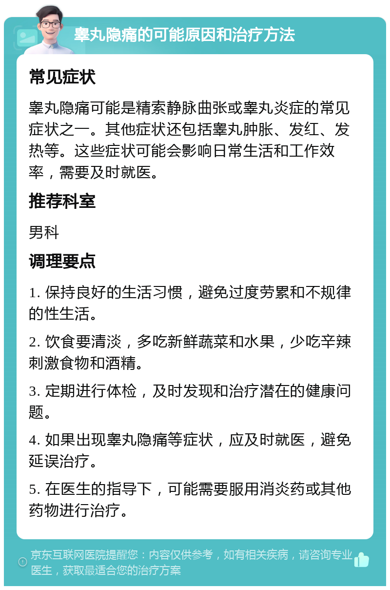 睾丸隐痛的可能原因和治疗方法 常见症状 睾丸隐痛可能是精索静脉曲张或睾丸炎症的常见症状之一。其他症状还包括睾丸肿胀、发红、发热等。这些症状可能会影响日常生活和工作效率，需要及时就医。 推荐科室 男科 调理要点 1. 保持良好的生活习惯，避免过度劳累和不规律的性生活。 2. 饮食要清淡，多吃新鲜蔬菜和水果，少吃辛辣刺激食物和酒精。 3. 定期进行体检，及时发现和治疗潜在的健康问题。 4. 如果出现睾丸隐痛等症状，应及时就医，避免延误治疗。 5. 在医生的指导下，可能需要服用消炎药或其他药物进行治疗。