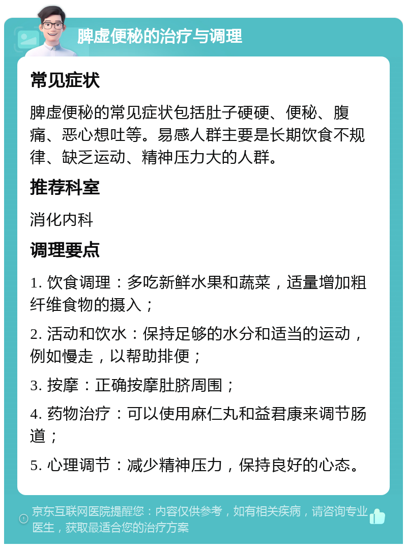 脾虚便秘的治疗与调理 常见症状 脾虚便秘的常见症状包括肚子硬硬、便秘、腹痛、恶心想吐等。易感人群主要是长期饮食不规律、缺乏运动、精神压力大的人群。 推荐科室 消化内科 调理要点 1. 饮食调理：多吃新鲜水果和蔬菜，适量增加粗纤维食物的摄入； 2. 活动和饮水：保持足够的水分和适当的运动，例如慢走，以帮助排便； 3. 按摩：正确按摩肚脐周围； 4. 药物治疗：可以使用麻仁丸和益君康来调节肠道； 5. 心理调节：减少精神压力，保持良好的心态。