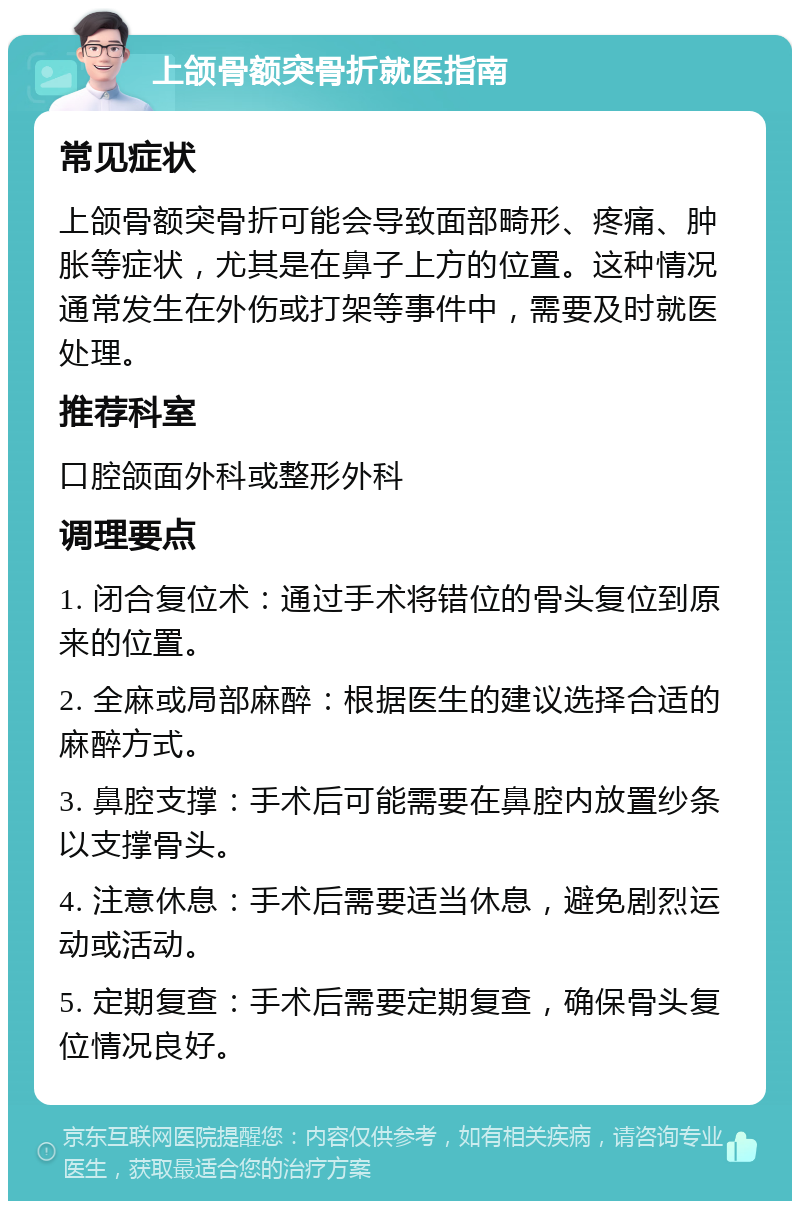 上颌骨额突骨折就医指南 常见症状 上颌骨额突骨折可能会导致面部畸形、疼痛、肿胀等症状，尤其是在鼻子上方的位置。这种情况通常发生在外伤或打架等事件中，需要及时就医处理。 推荐科室 口腔颌面外科或整形外科 调理要点 1. 闭合复位术：通过手术将错位的骨头复位到原来的位置。 2. 全麻或局部麻醉：根据医生的建议选择合适的麻醉方式。 3. 鼻腔支撑：手术后可能需要在鼻腔内放置纱条以支撑骨头。 4. 注意休息：手术后需要适当休息，避免剧烈运动或活动。 5. 定期复查：手术后需要定期复查，确保骨头复位情况良好。