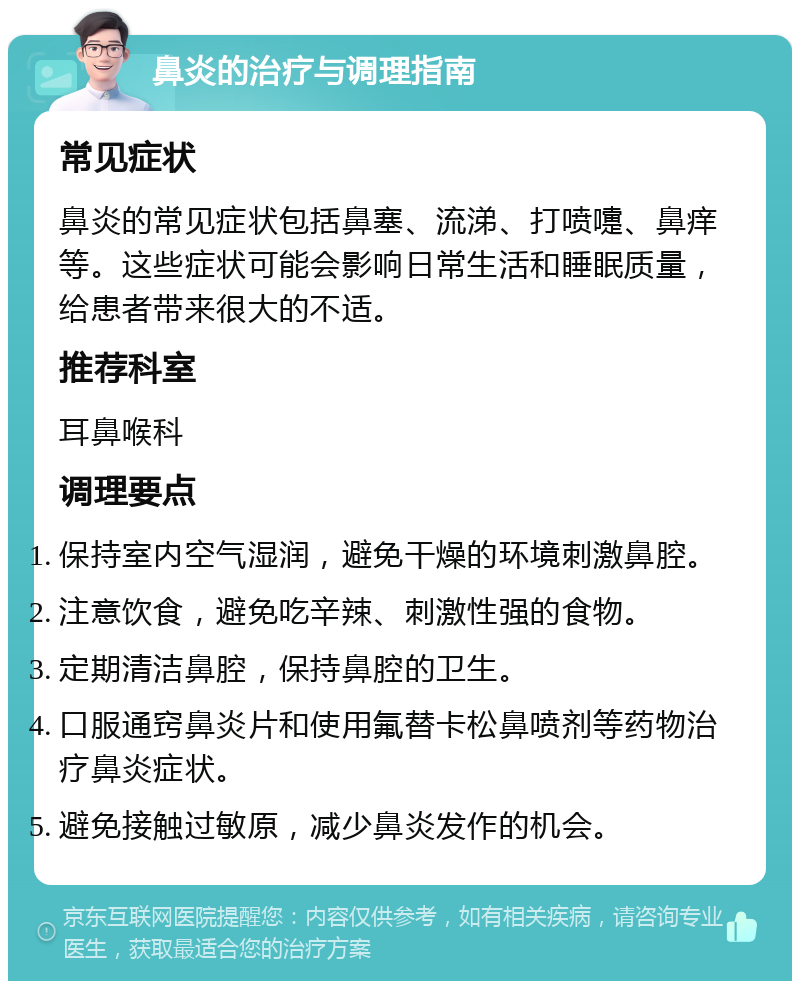 鼻炎的治疗与调理指南 常见症状 鼻炎的常见症状包括鼻塞、流涕、打喷嚏、鼻痒等。这些症状可能会影响日常生活和睡眠质量，给患者带来很大的不适。 推荐科室 耳鼻喉科 调理要点 保持室内空气湿润，避免干燥的环境刺激鼻腔。 注意饮食，避免吃辛辣、刺激性强的食物。 定期清洁鼻腔，保持鼻腔的卫生。 口服通窍鼻炎片和使用氟替卡松鼻喷剂等药物治疗鼻炎症状。 避免接触过敏原，减少鼻炎发作的机会。