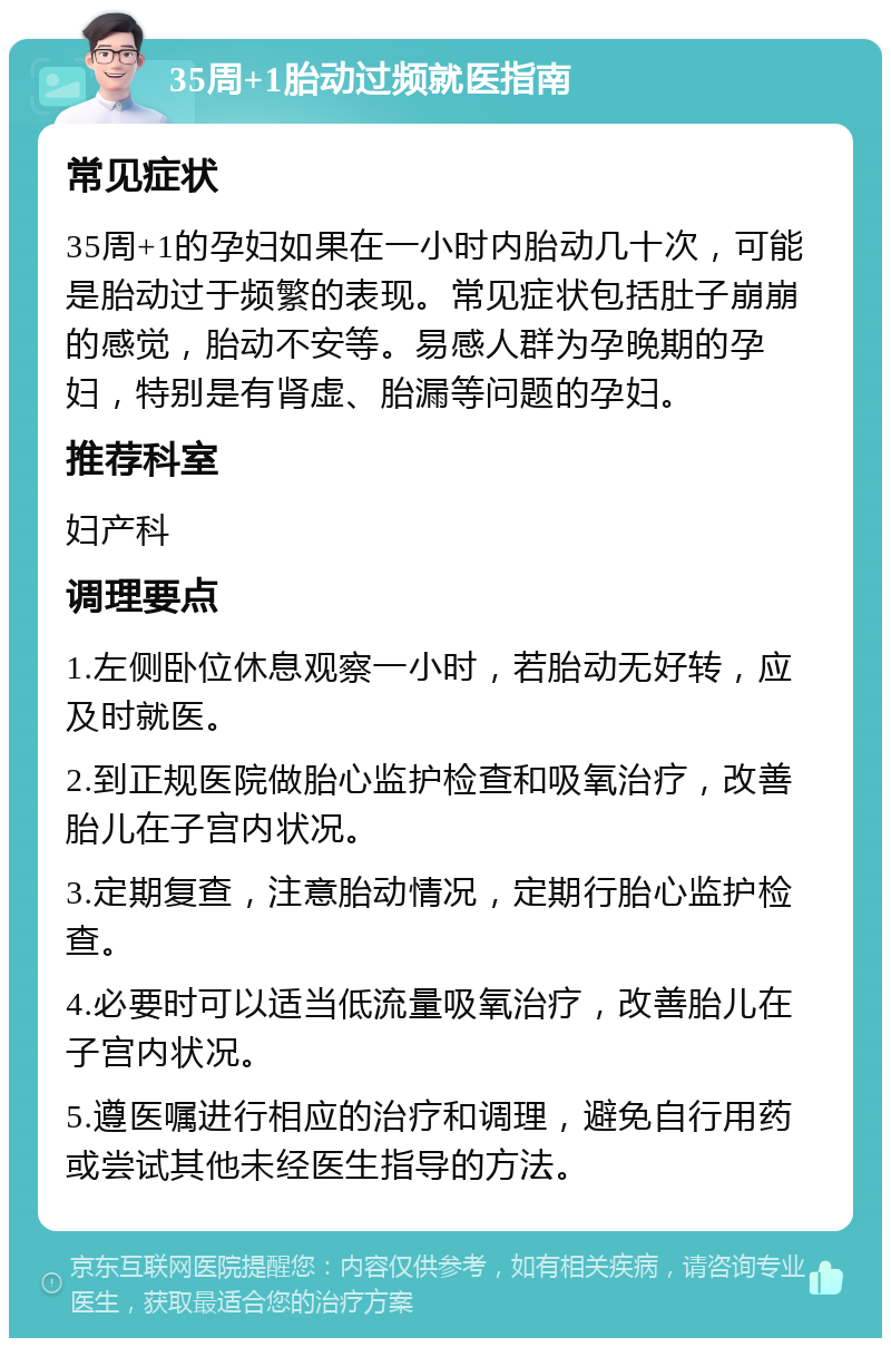 35周+1胎动过频就医指南 常见症状 35周+1的孕妇如果在一小时内胎动几十次，可能是胎动过于频繁的表现。常见症状包括肚子崩崩的感觉，胎动不安等。易感人群为孕晚期的孕妇，特别是有肾虚、胎漏等问题的孕妇。 推荐科室 妇产科 调理要点 1.左侧卧位休息观察一小时，若胎动无好转，应及时就医。 2.到正规医院做胎心监护检查和吸氧治疗，改善胎儿在子宫内状况。 3.定期复查，注意胎动情况，定期行胎心监护检查。 4.必要时可以适当低流量吸氧治疗，改善胎儿在子宫内状况。 5.遵医嘱进行相应的治疗和调理，避免自行用药或尝试其他未经医生指导的方法。