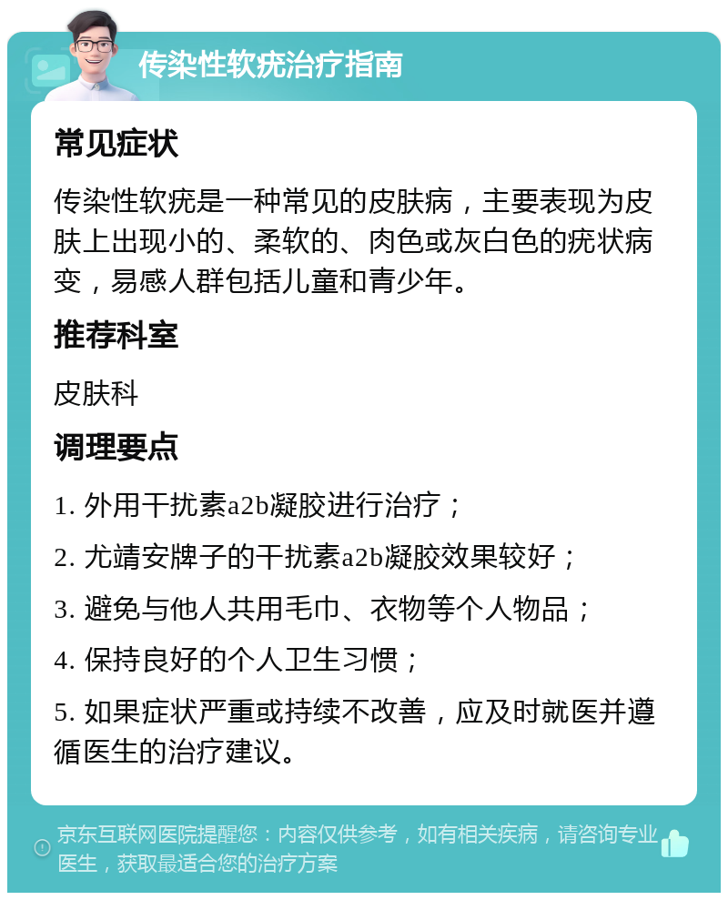 传染性软疣治疗指南 常见症状 传染性软疣是一种常见的皮肤病，主要表现为皮肤上出现小的、柔软的、肉色或灰白色的疣状病变，易感人群包括儿童和青少年。 推荐科室 皮肤科 调理要点 1. 外用干扰素a2b凝胶进行治疗； 2. 尤靖安牌子的干扰素a2b凝胶效果较好； 3. 避免与他人共用毛巾、衣物等个人物品； 4. 保持良好的个人卫生习惯； 5. 如果症状严重或持续不改善，应及时就医并遵循医生的治疗建议。