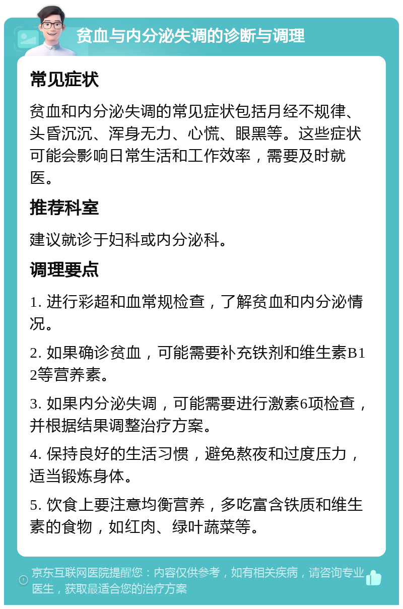 贫血与内分泌失调的诊断与调理 常见症状 贫血和内分泌失调的常见症状包括月经不规律、头昏沉沉、浑身无力、心慌、眼黑等。这些症状可能会影响日常生活和工作效率，需要及时就医。 推荐科室 建议就诊于妇科或内分泌科。 调理要点 1. 进行彩超和血常规检查，了解贫血和内分泌情况。 2. 如果确诊贫血，可能需要补充铁剂和维生素B12等营养素。 3. 如果内分泌失调，可能需要进行激素6项检查，并根据结果调整治疗方案。 4. 保持良好的生活习惯，避免熬夜和过度压力，适当锻炼身体。 5. 饮食上要注意均衡营养，多吃富含铁质和维生素的食物，如红肉、绿叶蔬菜等。