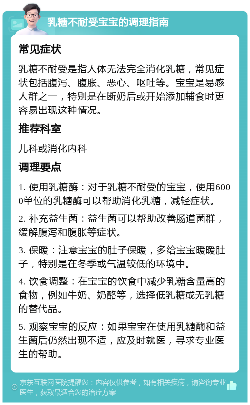 乳糖不耐受宝宝的调理指南 常见症状 乳糖不耐受是指人体无法完全消化乳糖，常见症状包括腹泻、腹胀、恶心、呕吐等。宝宝是易感人群之一，特别是在断奶后或开始添加辅食时更容易出现这种情况。 推荐科室 儿科或消化内科 调理要点 1. 使用乳糖酶：对于乳糖不耐受的宝宝，使用6000单位的乳糖酶可以帮助消化乳糖，减轻症状。 2. 补充益生菌：益生菌可以帮助改善肠道菌群，缓解腹泻和腹胀等症状。 3. 保暖：注意宝宝的肚子保暖，多给宝宝暖暖肚子，特别是在冬季或气温较低的环境中。 4. 饮食调整：在宝宝的饮食中减少乳糖含量高的食物，例如牛奶、奶酪等，选择低乳糖或无乳糖的替代品。 5. 观察宝宝的反应：如果宝宝在使用乳糖酶和益生菌后仍然出现不适，应及时就医，寻求专业医生的帮助。