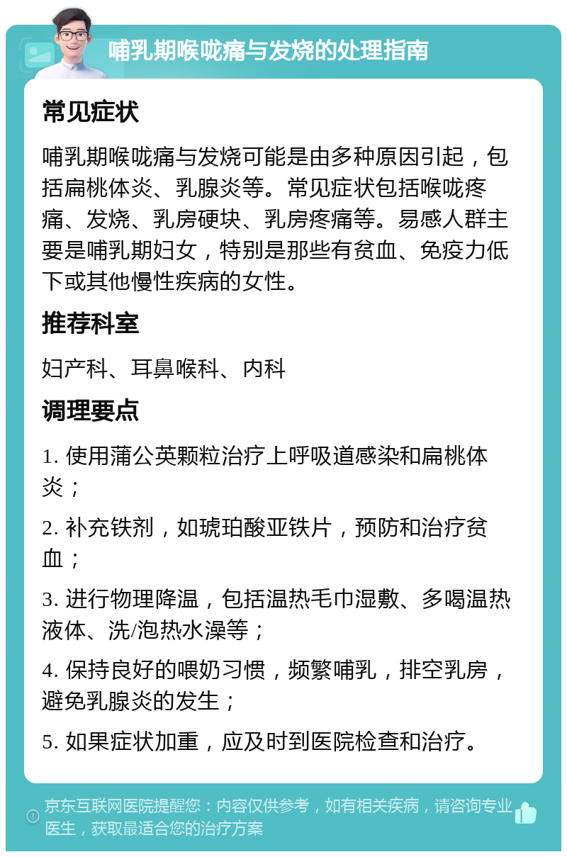 哺乳期喉咙痛与发烧的处理指南 常见症状 哺乳期喉咙痛与发烧可能是由多种原因引起，包括扁桃体炎、乳腺炎等。常见症状包括喉咙疼痛、发烧、乳房硬块、乳房疼痛等。易感人群主要是哺乳期妇女，特别是那些有贫血、免疫力低下或其他慢性疾病的女性。 推荐科室 妇产科、耳鼻喉科、内科 调理要点 1. 使用蒲公英颗粒治疗上呼吸道感染和扁桃体炎； 2. 补充铁剂，如琥珀酸亚铁片，预防和治疗贫血； 3. 进行物理降温，包括温热毛巾湿敷、多喝温热液体、洗/泡热水澡等； 4. 保持良好的喂奶习惯，频繁哺乳，排空乳房，避免乳腺炎的发生； 5. 如果症状加重，应及时到医院检查和治疗。